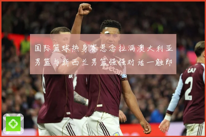 国际篮球热身赛悬念拉满澳大利亚男篮与新西兰男篮强强对话一触即发
