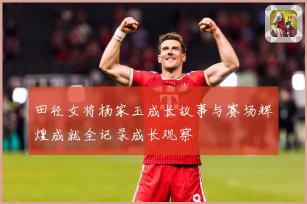 田径女将杨家玉成长故事与赛场辉煌成就全记录成长观察