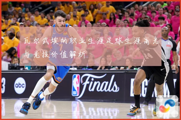 瓦尔武埃纳职业生涯足球生涯高光与竞技价值解析