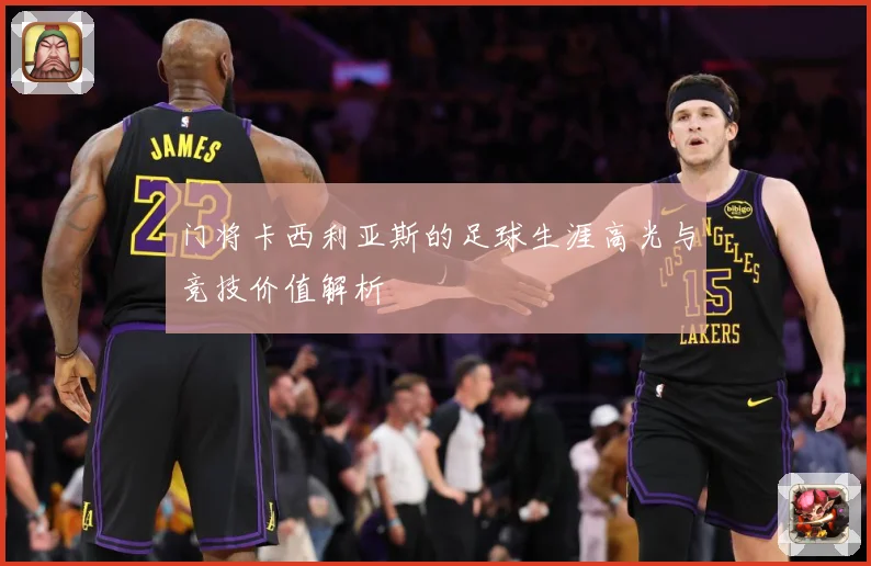 门将卡西利亚斯的足球生涯高光与竞技价值解析