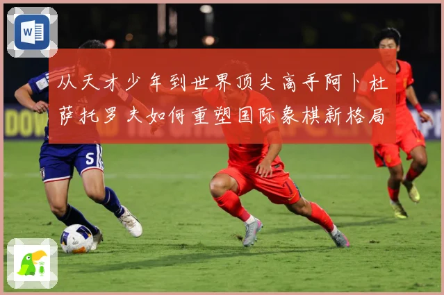 从天才少年到世界顶尖高手阿卜杜萨托罗夫如何重塑国际象棋新格局与未解析