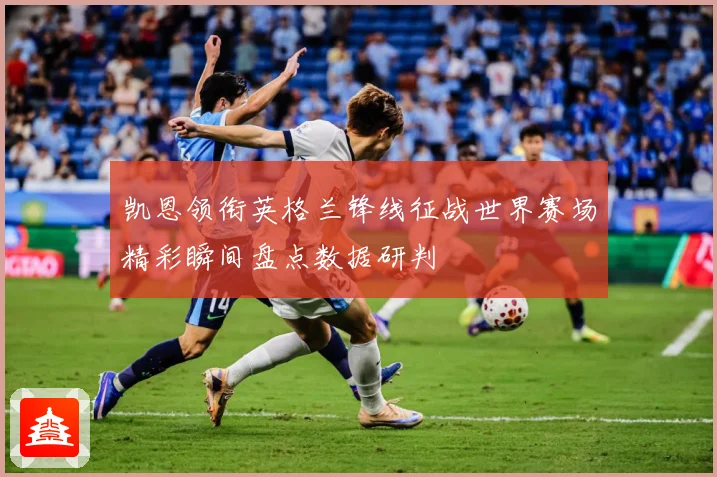 凯恩领衔英格兰锋线征战世界赛场精彩瞬间盘点数据研判