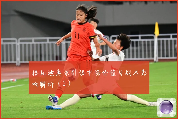 格瓦迪奥尔引领中场价值与战术影响解析（2）