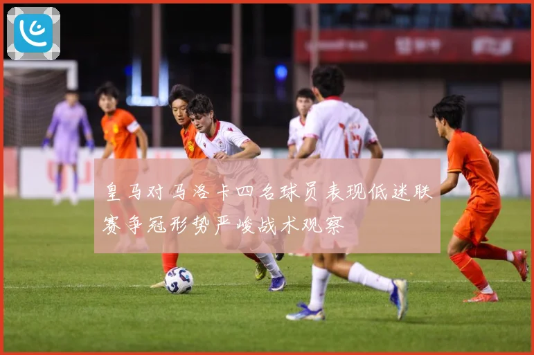 皇马对马洛卡四名球员表现低迷联赛争冠形势严峻战术观察